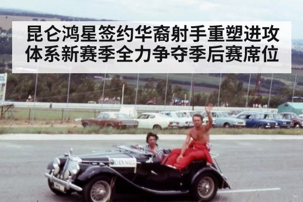 昆仑鸿星签约华裔射手重塑进攻体系新赛季全力争夺季后赛席位
