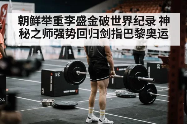 朝鲜举重李盛金破世界纪录 神秘之师强势回归剑指巴黎奥运