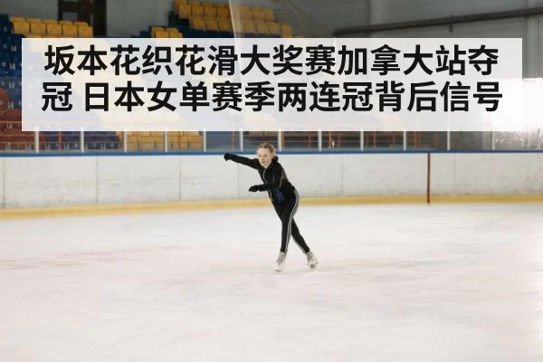 坂本花织花滑大奖赛加拿大站夺冠 日本女单赛季两连冠背后信号